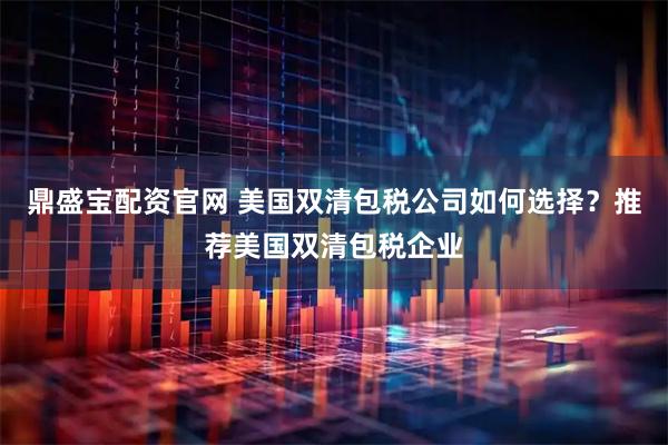 鼎盛宝配资官网 美国双清包税公司如何选择?推荐美国双清包税企业