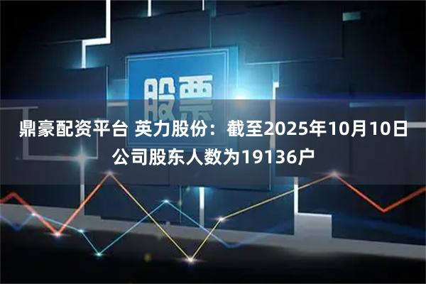 鼎豪配资平台 英力股份：截至2025年10月10日公司股东人数为19136户