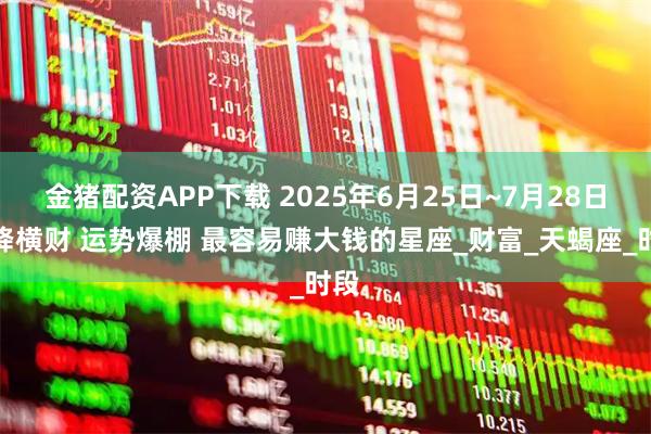 金猪配资APP下载 2025年6月25日~7月28日天降横财 运势爆棚 最容易赚大钱的星座_财富_天蝎座_时段