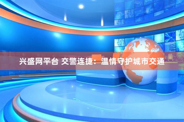 兴盛网平台 交警连捷:温情守护城市交通