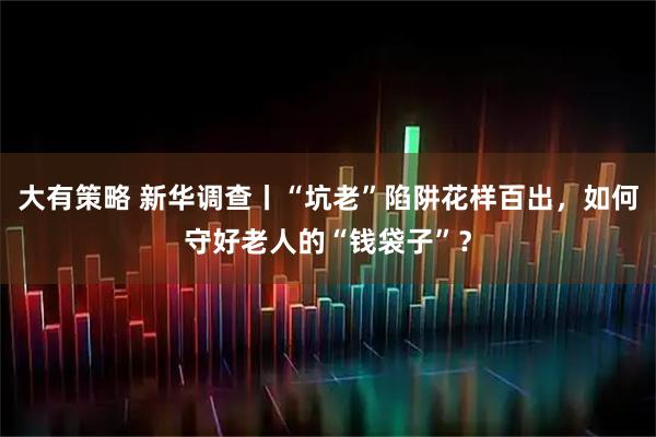 大有策略 新华调查丨“坑老”陷阱花样百出,如何守好老人的“钱袋子”?