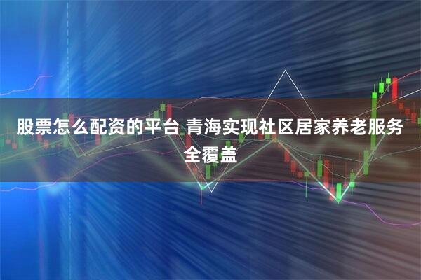 股票怎么配资的平台 青海实现社区居家养老服务全覆盖