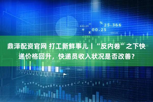 鼎泽配资官网 打工新鲜事儿丨“反内卷”之下快递价格回升，快递员收入状况是否改善？