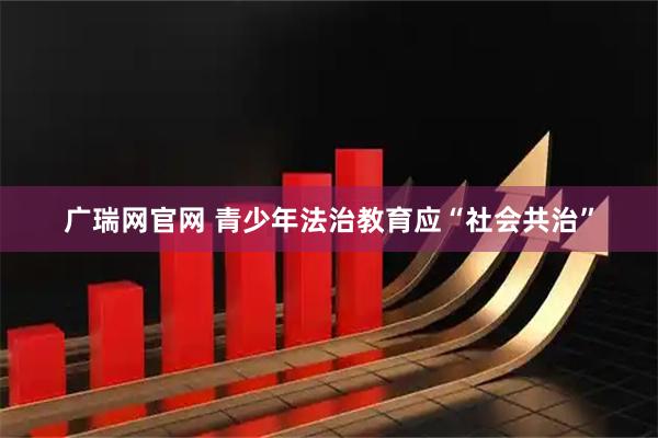 广瑞网官网 青少年法治教育应“社会共治”