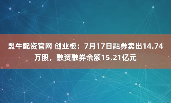 盟牛配资官网 创业板：7月17日融券卖出14.74万股，融资融券余额15.21亿元