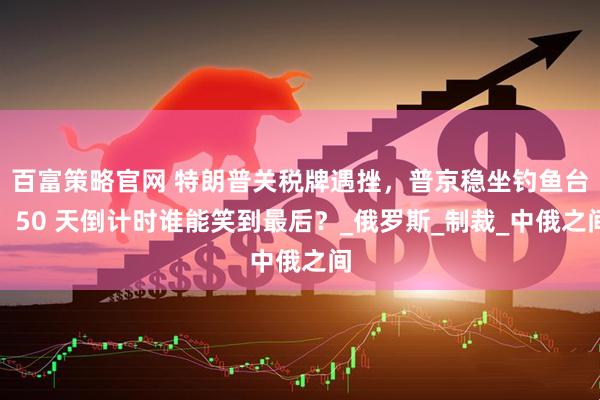 百富策略官网 特朗普关税牌遇挫，普京稳坐钓鱼台，50 天倒计时谁能笑到最后？_俄罗斯_制裁_中俄之间