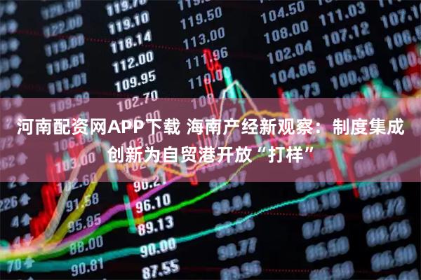 河南配资网APP下载 海南产经新观察：制度集成创新为自贸港开放“打样”
