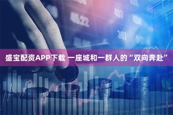 盛宝配资APP下载 一座城和一群人的“双向奔赴”