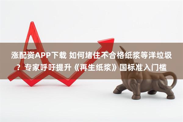 涨配资APP下载 如何堵住不合格纸浆等洋垃圾？专家呼吁提升《再生纸浆》国标准入门槛