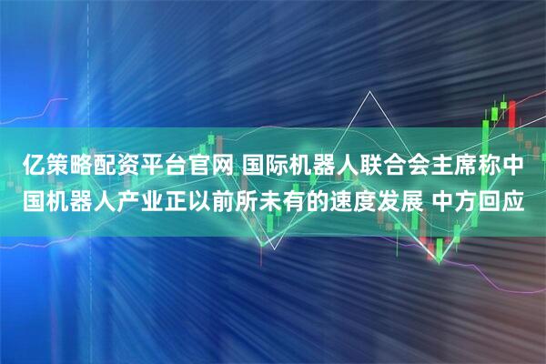 亿策略配资平台官网 国际机器人联合会主席称中国机器人产业正以前所未有的速度发展 中方回应