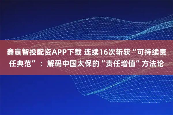 鑫赢智投配资APP下载 连续16次斩获“可持续责任典范” ：解码中国太保的“责任增值”方法论