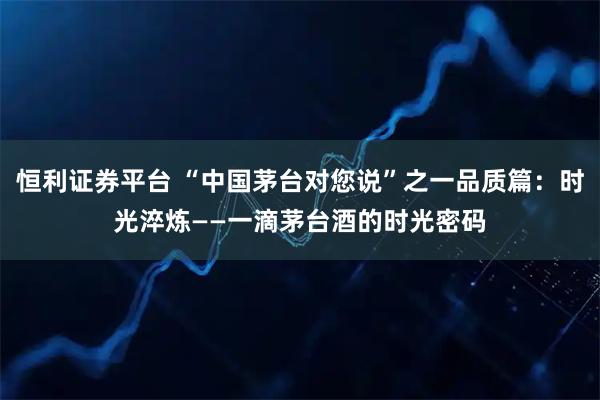 恒利证券平台 “中国茅台对您说”之一品质篇：时光淬炼——一滴茅台酒的时光密码