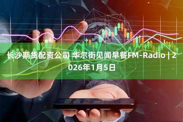 长沙期货配资公司 华尔街见闻早餐FM-Radio | 2026年1月5日