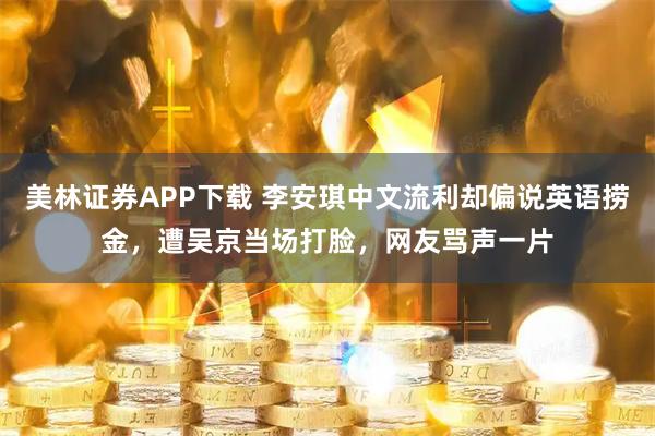 美林证券APP下载 李安琪中文流利却偏说英语捞金，遭吴京当场打脸，网友骂声一片