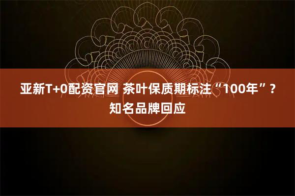 亚新T+0配资官网 茶叶保质期标注“100年”？知名品牌回应