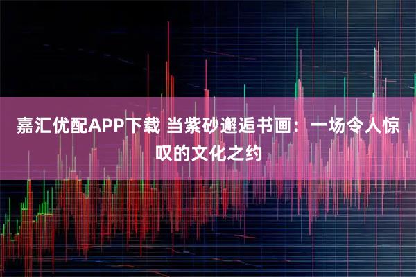 嘉汇优配APP下载 当紫砂邂逅书画：一场令人惊叹的文化之约