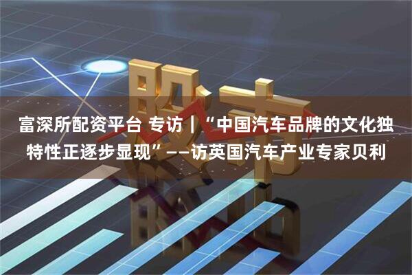 富深所配资平台 专访｜“中国汽车品牌的文化独特性正逐步显现”——访英国汽车产业专家贝利