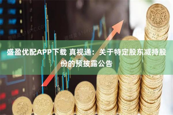 盛盈优配APP下载 真视通：关于特定股东减持股份的预披露公告