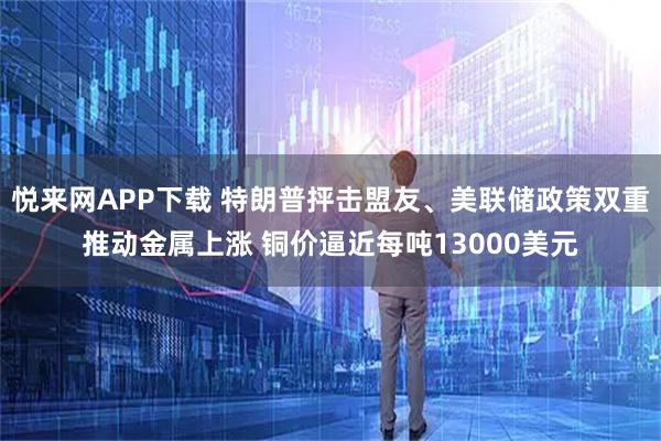 悦来网APP下载 特朗普抨击盟友、美联储政策双重推动金属上涨 铜价逼近每吨13000美元