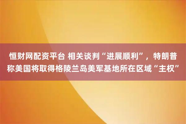 恒财网配资平台 相关谈判“进展顺利”，特朗普称美国将取得格陵兰岛美军基地所在区域“主权”