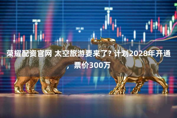 荣耀配资官网 太空旅游要来了? 计划2028年开通,票价300万