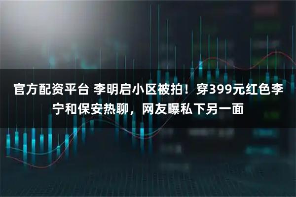 官方配资平台 李明启小区被拍！穿399元红色李宁和保安热聊，网友曝私下另一面