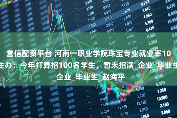 誉信配资平台 河南一职业学院珠宝专业就业率100%，招生办：今年打算招100名学生，暂未招满_企业_毕业生_赵海平