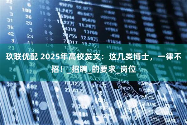 玖联优配 2025年高校发文：这几类博士，一律不招！_招聘_的要求_岗位