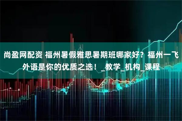 尚盈网配资 福州暑假雅思暑期班哪家好？福州一飞外语是你的优质之选！_教学_机构_课程