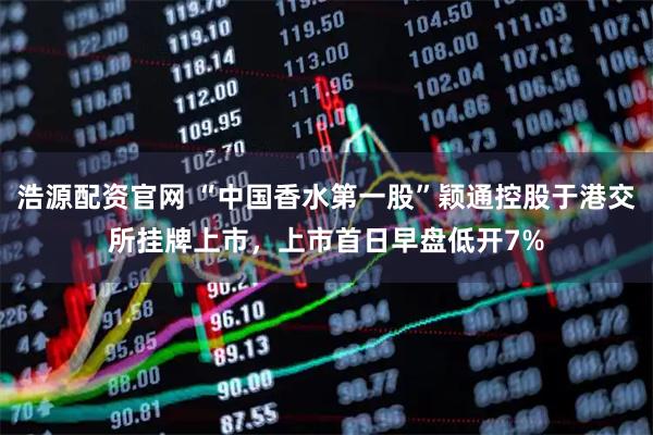 浩源配资官网 “中国香水第一股”颖通控股于港交所挂牌上市，上市首日早盘低开7%