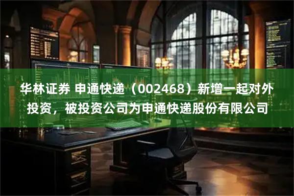 华林证券 申通快递（002468）新增一起对外投资，被投资公司为申通快递股份有限公司