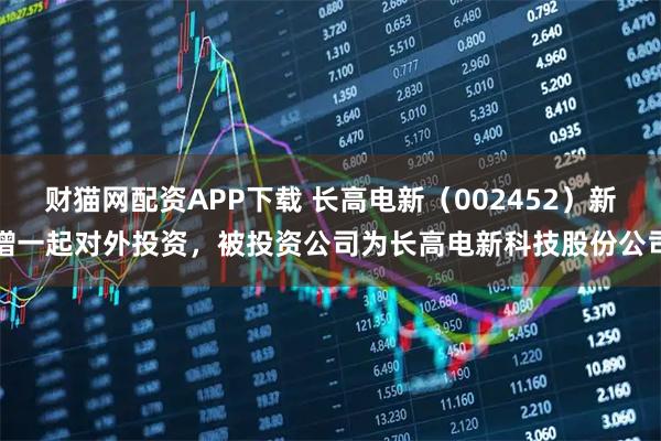 财猫网配资APP下载 长高电新（002452）新增一起对外投资，被投资公司为长高电新科技股份公司