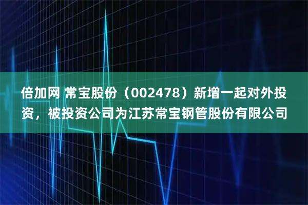 倍加网 常宝股份（002478）新增一起对外投资，被投资公司为江苏常宝钢管股份有限公司