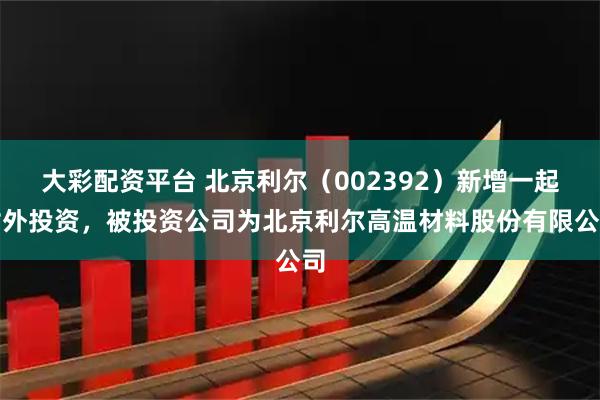 大彩配资平台 北京利尔（002392）新增一起对外投资，被投资公司为北京利尔高温材料股份有限公司