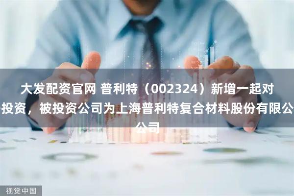 大发配资官网 普利特（002324）新增一起对外投资，被投资公司为上海普利特复合材料股份有限公司