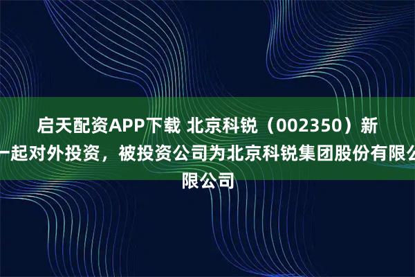 启天配资APP下载 北京科锐（002350）新增一起对外投资，被投资公司为北京科锐集团股份有限公司