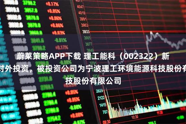 蔚莱策略APP下载 理工能科（002322）新增一起对外投资，被投资公司为宁波理工环境能源科技股份有限公司