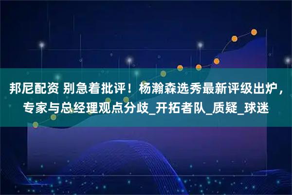 邦尼配资 别急着批评！杨瀚森选秀最新评级出炉，专家与总经理观点分歧_开拓者队_质疑_球迷