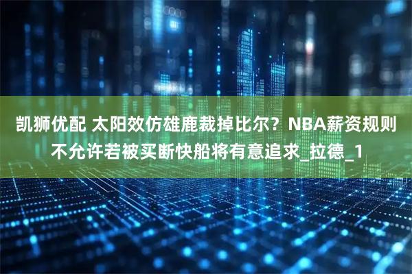 凯狮优配 太阳效仿雄鹿裁掉比尔？NBA薪资规则不允许若被买断快船将有意追求_拉德_1