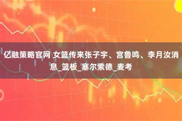 亿融策略官网 女篮传来张子宇、宫鲁鸣、李月汝消息_篮板_塞尔索德_麦考