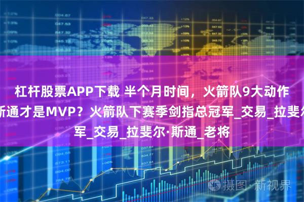 杠杆股票APP下载 半个月时间，火箭队9大动作提升阵容！斯通才是MVP？火箭队下赛季剑指总冠军_交易_拉斐尔·斯通_老将