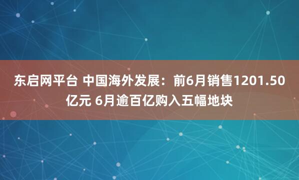 东启网平台 中国海外发展：前6月销售1201.50亿元 6月逾百亿购入五幅地块