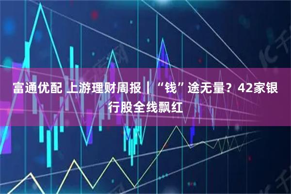 富通优配 上游理财周报｜“钱”途无量？42家银行股全线飘红