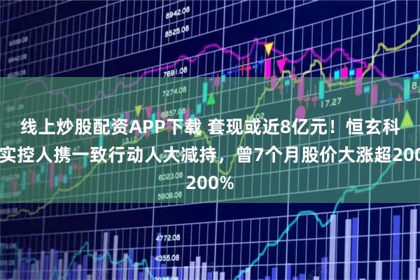 线上炒股配资APP下载 套现或近8亿元！恒玄科技实控人携一致行动人大减持，曾7个月股价大涨超200%