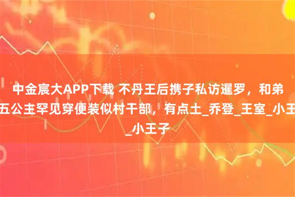 中金宸大APP下载 不丹王后携子私访暹罗，和弟妹五公主罕见穿便装似村干部，有点土_乔登_王室_小王子