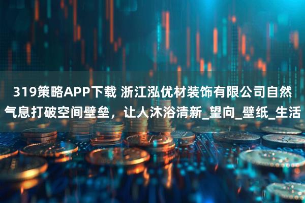 319策略APP下载 浙江泓优材装饰有限公司自然气息打破空间壁垒，让人沐浴清新_望向_壁纸_生活