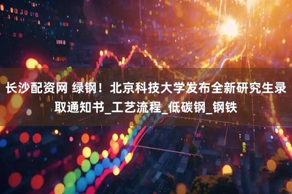 长沙配资网 绿钢！北京科技大学发布全新研究生录取通知书_工艺流程_低碳钢_钢铁