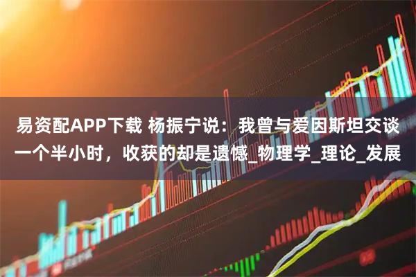易资配APP下载 杨振宁说：我曾与爱因斯坦交谈一个半小时，收获的却是遗憾_物理学_理论_发展