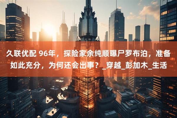 久联优配 96年，探险家余纯顺曝尸罗布泊，准备如此充分，为何还会出事？_穿越_彭加木_生活