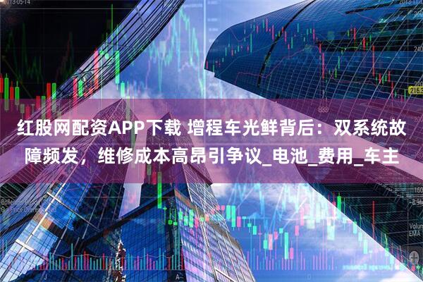 红股网配资APP下载 增程车光鲜背后：双系统故障频发，维修成本高昂引争议_电池_费用_车主